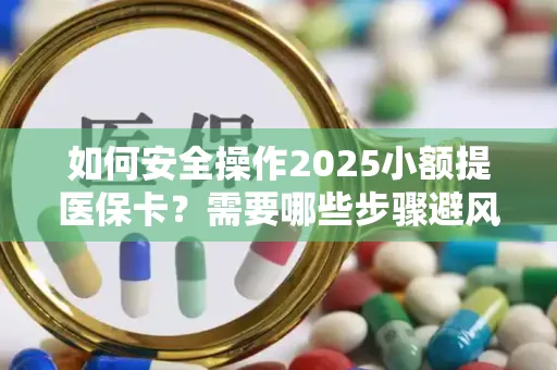 如何安全操作2025小额提医保卡？需要哪些步骤避风险？